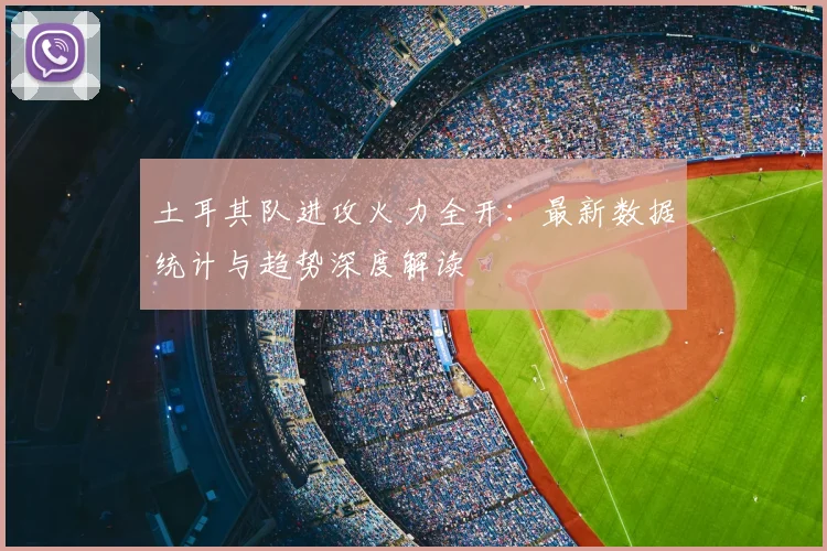 土耳其队进攻火力全开：最新数据统计与趋势深度解读