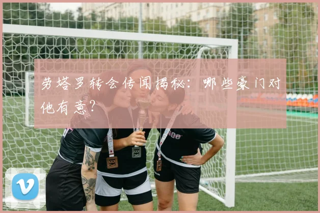 劳塔罗转会传闻揭秘：哪些豪门对他有意？