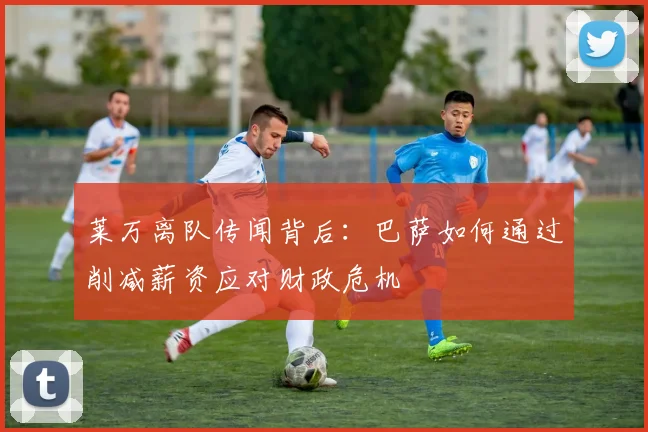 莱万离队传闻背后:巴萨如何通过削减薪资应对财政危机