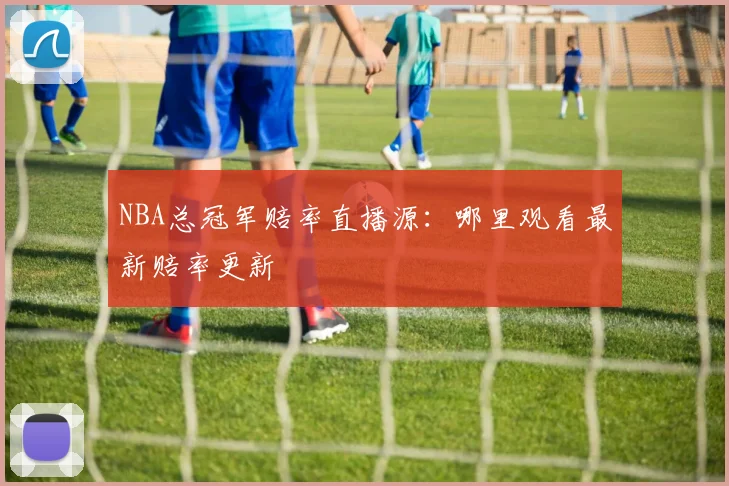 NBA总冠军赔率直播源：哪里观看最新赔率更新