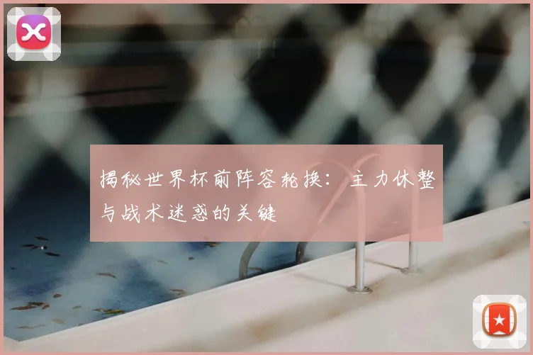 揭秘世界杯前阵容轮换：主力休整与战术迷惑的关键