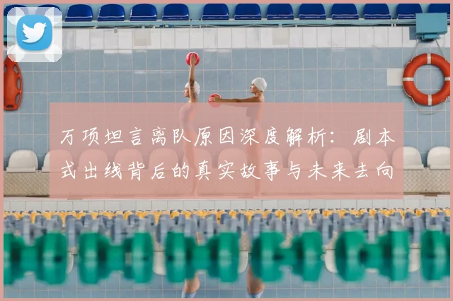 万项坦言离队原因深度解析：剧本式出线背后的真实故事与未来去向分析