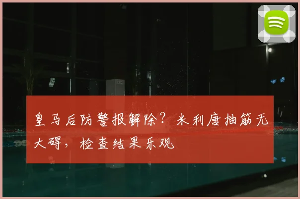 皇马后防警报解除？米利唐抽筋无大碍，检查结果乐观