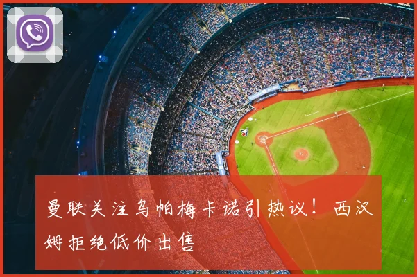 曼联关注乌帕梅卡诺引热议！西汉姆拒绝低价出售