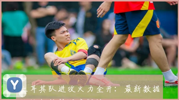 土耳其队进攻火力全开：最新数据统计与趋势深度解读