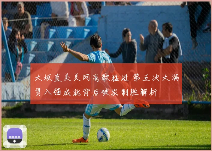 大坂直美美网高歌猛进 第五次大满贯八强成就背后破发制胜解析