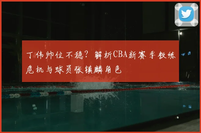 丁伟帅位不稳？解析CBA新赛季教练危机与球员张镇麟角色