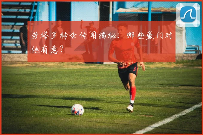 劳塔罗转会传闻揭秘：哪些豪门对他有意？