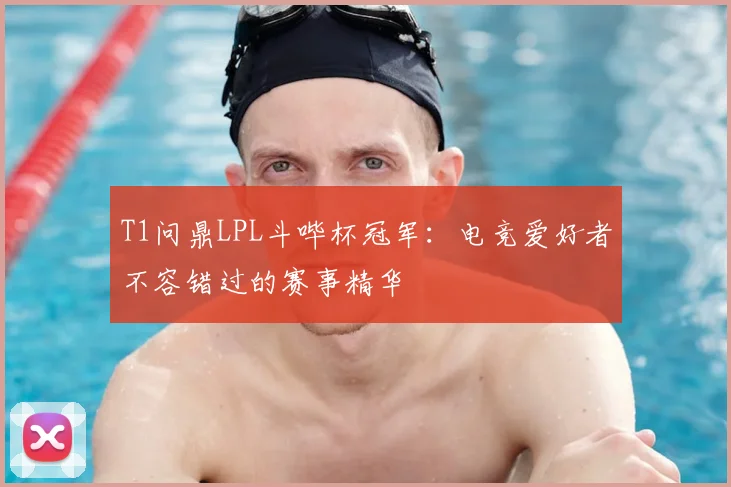 T1问鼎LPL斗哔杯冠军:电竞爱好者不容错过的赛事精华
