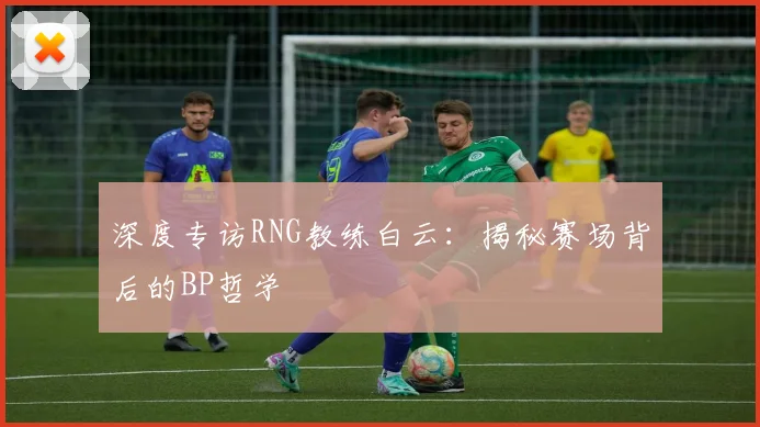 深度专访RNG教练白云：揭秘赛场背后的BP哲学