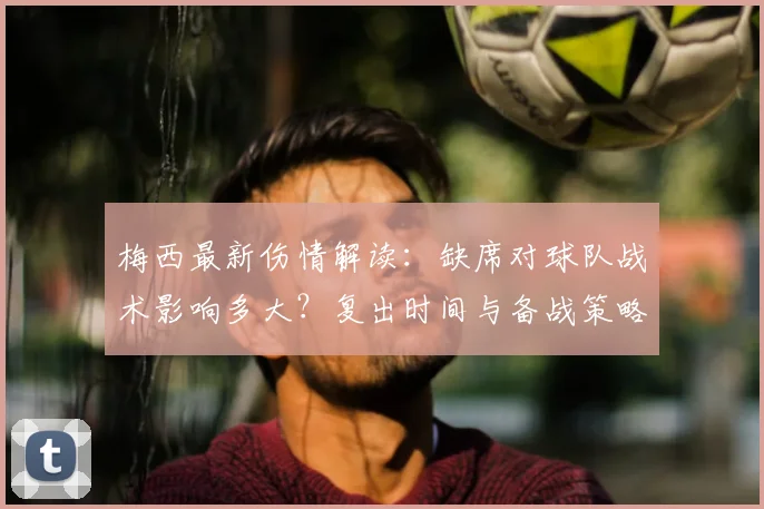 梅西最新伤情解读：缺席对球队战术影响多大？复出时间与备战策略分析