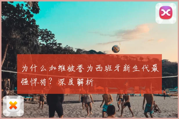 为什么加维被誉为西班牙新生代最强悍将？深度解析