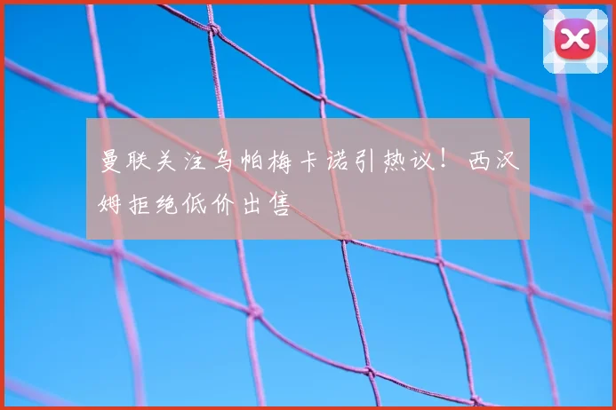 曼联关注乌帕梅卡诺引热议！西汉姆拒绝低价出售